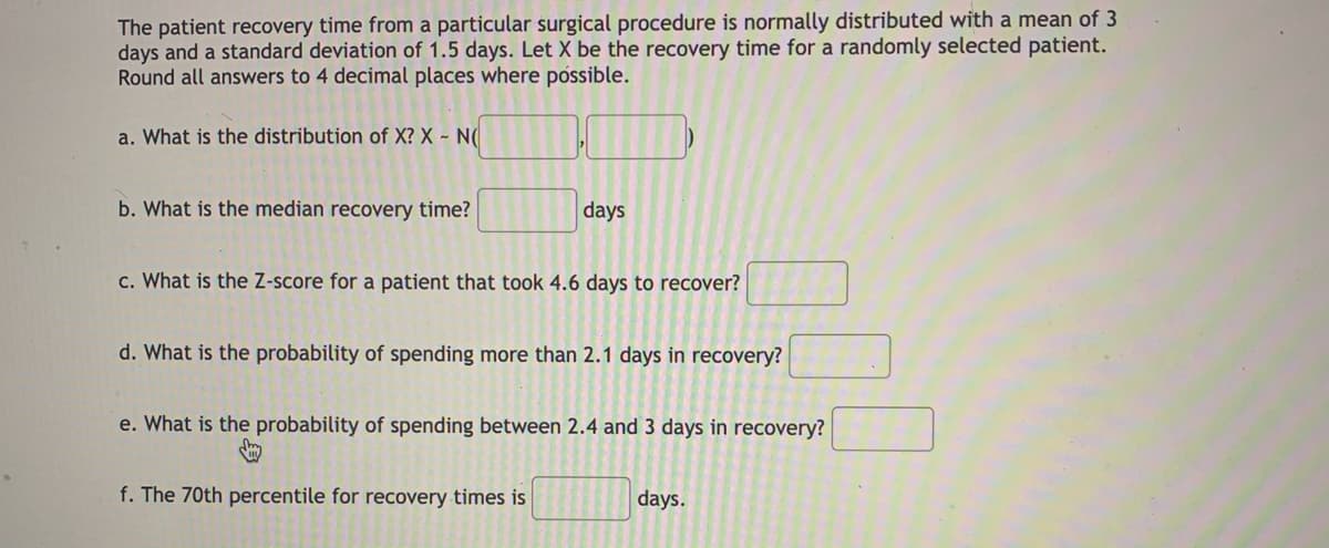 The patient recovery time from a particular surgical procedure is normally distributed with a mean of 3
days and a standard deviation of 1.5 days. Let X be the recovery time for a randomly selected patient.
Round all answers to 4 decimal places where póssible.
a. What is the distribution of X? X - N(
b. What is the median recovery time?
days
c. What is the Z-score for a patient that took 4.6 days to recover?
d. What is the probability of spending more than 2.1 days in recovery?
e. What is the probability of spending between 2.4 and 3 days in recovery?
f. The 70th percentile for recovery times is
days.
