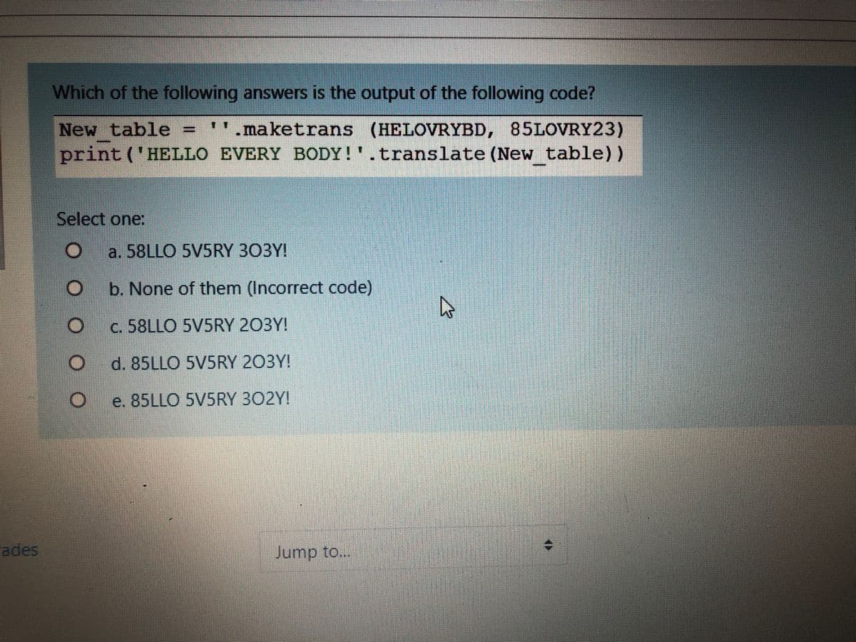 Which of the following answers is the output of the following code?
New table =
print ('HELLO EVERY BODY!'.translate (New table))
maketrans (HELOVRYBD, 85LOVRY23)
Select one:
a. 58LLO 5V5RY 303Y!
b. None of them (Incorrect code)
c. 58LLO 5V5RY 203Y!
d. 85LLO 5V5RY 203Y!
e. 85LLO 5V5RY 302Y!
ades
Jump to..
