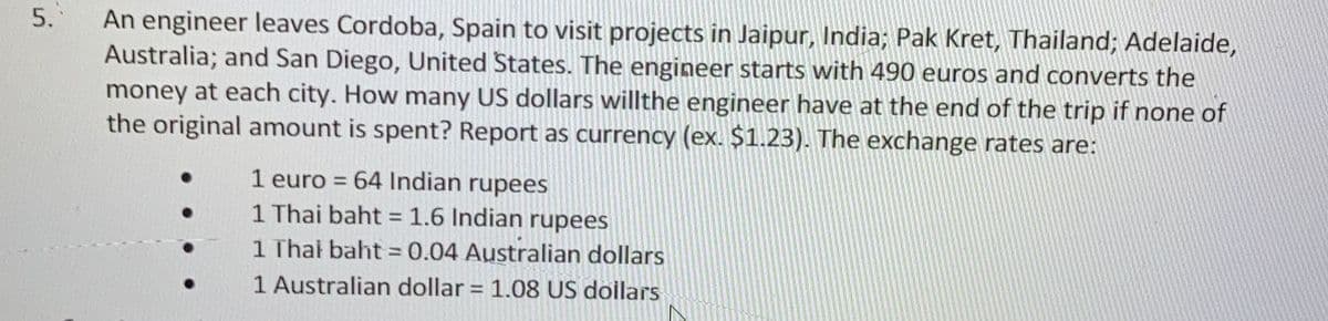 5.
An engineer leaves Cordoba, Spain to visit projects in Jaipur, India; Pak Kret, Thailand; Adelaide,
Australia; and San Diego, United States. The engineer starts with 490 euros and converts the
money at each city. How many US dollars willthe engineer have at the end of the trip if none of
the original amount is spent? Report as currency (ex. $1.23). The exchange rates are:
1 euro = 64 Indian rupees
1 Thai baht = 1.6 Indian rupees
1 Thai baht = 0.04 Australian dollars
1 Australian dollar = 1.08 US dollars
