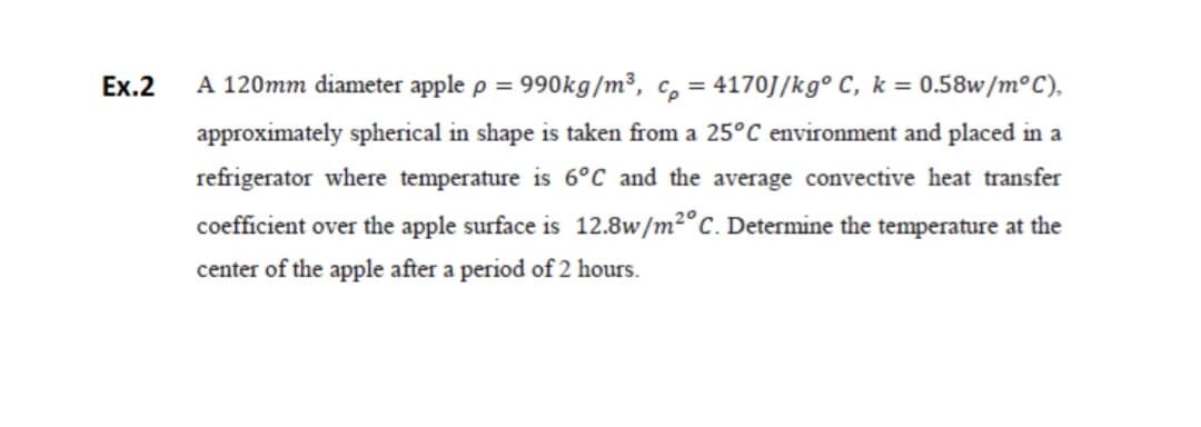Ex.2
A 120mm diameter apple p = 990kg/m³, c, = 4170J/kg° C, k = 0.58w/m°C),
%3D
approximately spherical in shape is taken from a 25°C environment and placed in a
refrigerator where temperature is 6°C and the average convective heat transfer
coefficient over the apple surface is 12.8w/m²°C. Determine the temperature at the
center of the apple after a period of 2 hours.
