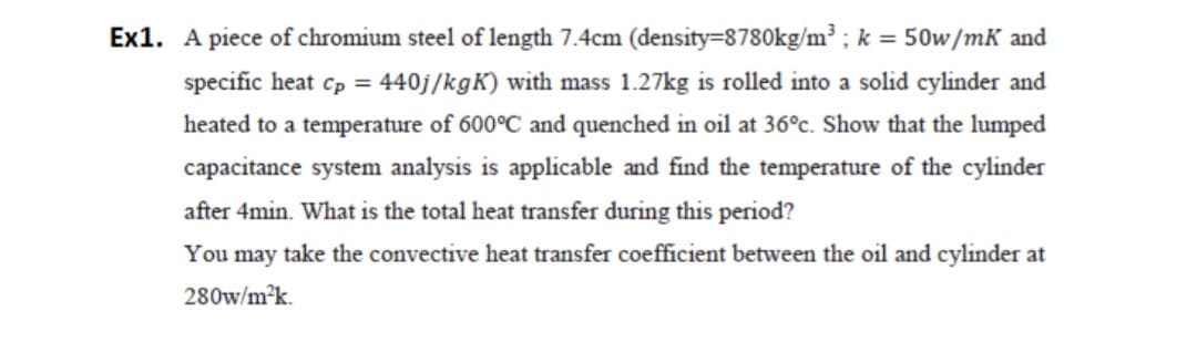 Ex1. A piece of chromium steel of length 7.4cm (density=8780kg/m³ ; k = 50w/mK and
specific heat cp = 440j/kgK) with mass 1.27kg is rolled into a solid cylinder and
heated to a temperature of 600°C and quenched in oil at 36°c. Show that the lumped
capacitance system analysis is applicable and find the temperature of the cylinder
after 4min. What is the total heat transfer during this period?
You may take the convective heat transfer coefficient between the oil and cylinder at
280w/m2k.

