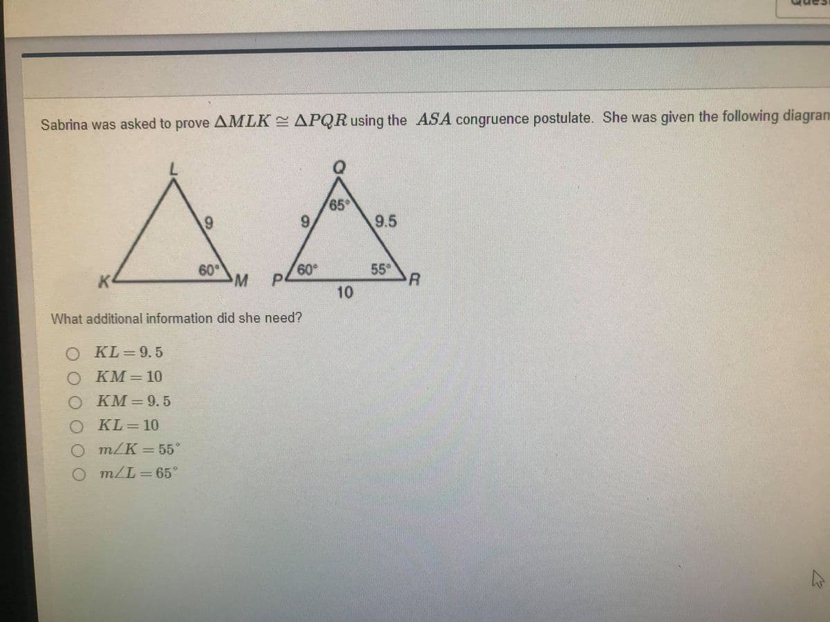 Sabrina was asked to prove AMLK APQR using the ASA congruence postulate. She was given the following diagram
65
9.
9.5
60
M
60
55
10
K
What additional information did she need?
O KL=9.5
O KM= 10
O KM = 9.5
O KL= 10
O m/K = 55°
O m/L = 65°
