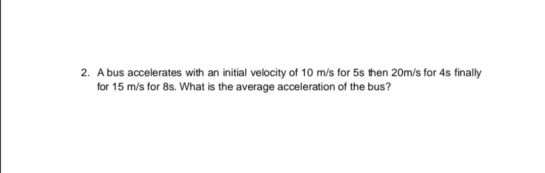 A bus accelerates with an initial velocity of 10 m/s for 5s then 20m/s for 4s finally
for 15 m/s for 8s. What is the average acceleration of the bus?
