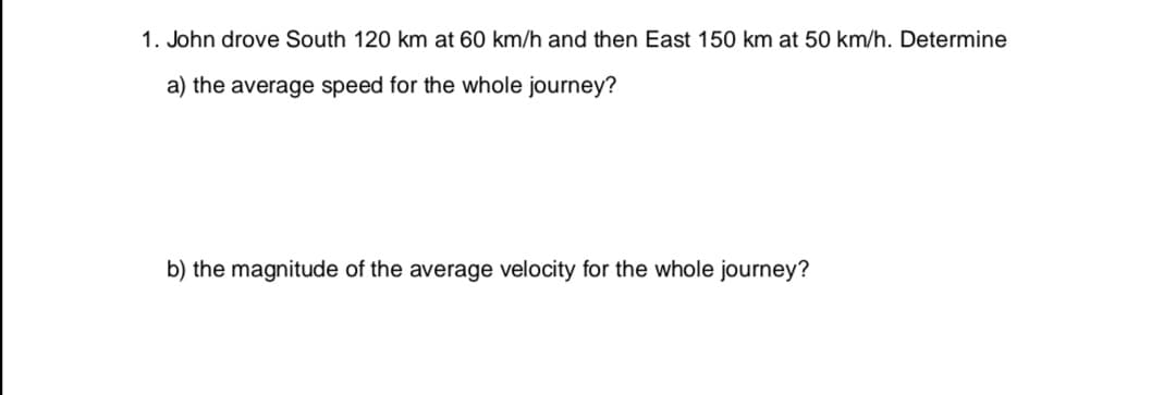 John drove South 120 km at 60 km/h and then East 150 km at 50 km/h. Determine
a) the average speed for the whole journey?
b) the magnitude of the average velocity for the whole journey?
