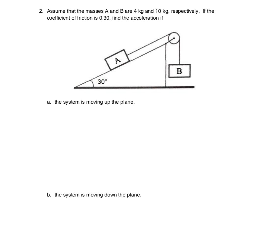 2. Assume that the masses A and B are 4 kg and 10 kg, respectively. If the
coefficient of friction is 0.30, find the acceleration if
A
В
30°
a. the system is moving up the plane,
b. the system is moving down the plane.
