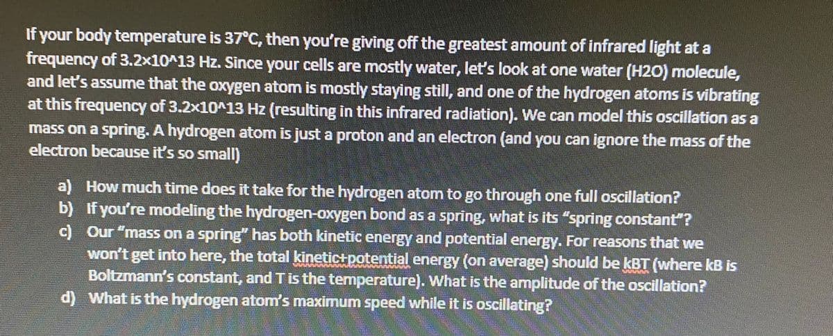 If your body temperature is 37°C, then you're giving off the greatest amount of infrared light at a
frequency of 3.2x10^13 Hz. Since your cells are mostly water, let's look at one water (H20) molecule,
and let's assume that the oxygen atom is mostly staying still, and one of the hydrogen atoms is vibrating
at this frequency of 3.2x10^13 Hz (resulting in this infrared radiation). We can model this oscillation as a
mass on a spring. A hydrogen atom is just a proton and an electron (and you can ignore the mass of the
electron because it's so smnall)
a) How much time does it take for the hydrogen atom to go through one full oscillation?
b) If you're modeling the hydrogen-oxygen bond as a spring, what is its "spring constant"?
c) Our "mass on a spring" has both kinetic energy and potential energy. For reasons that we
won't get into here, the total kinetictpotential energy (on average) should be kBT (where kB is
Boltzmann's constant, and Tis the temperature). What is the amplitude of the oscillation?
d) What is the hydrogen atom's maximum speed while it is oscillating?
