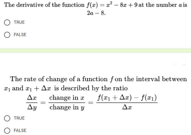 The derivative of the function f(x) = x? – 8x +9 at the number a is
2a – 8.
-
TRUE
FALSE
The rate of change of a function f on the interval between
21 and a1 + Ax is described by the ratio
change in r
change in y
Ax
f(#1 + Aæ) – f(x1)
Ay
Ax
TRUE
FALSE
