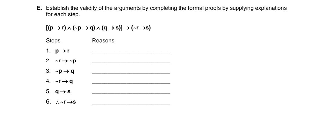 E. Establish the validity of the arguments by completing the formal proofs by supplying explanations
for each step.
[(p → r) a (-p → q) ^ (q → s)] → (~r →s)
Steps
Reasons
1. p→r
2. -r → -p
3. ~р — q
4. -r →9
5. q→s
6. :.~r →s
