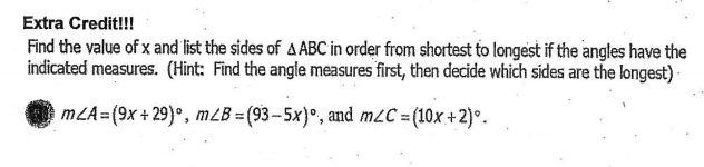 Extra Credit!!!
Find the value of x and list the sides of A ABC in order from shortest to longest if the angles have the
indicated measures. (Hìnt: Find the angle measures first, then decide which sides are the longest) ·
mZA=(9x + 29)°, mZB = (93 – 5x)°, and m2C = (10x +2)°.
