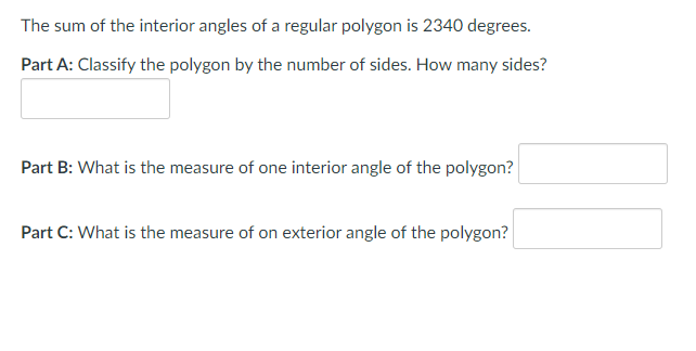The sum of the interior angles of a regular polygon is 2340 degrees.
Part A: Classify the polygon by the number of sides. How many sides?
Part B: What is the measure of one interior angle of the polygon?
Part C: What is the measure of on exterior angle of the polygon?
