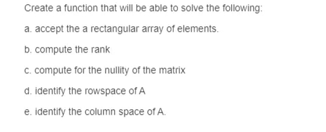 Create a function that will be able to solve the following:
a. accept the a rectangular array of elements.
b. compute the rank
c. compute for the nullity of the matrix
d. identify the rowspace of A
e. identify the column space of A.
