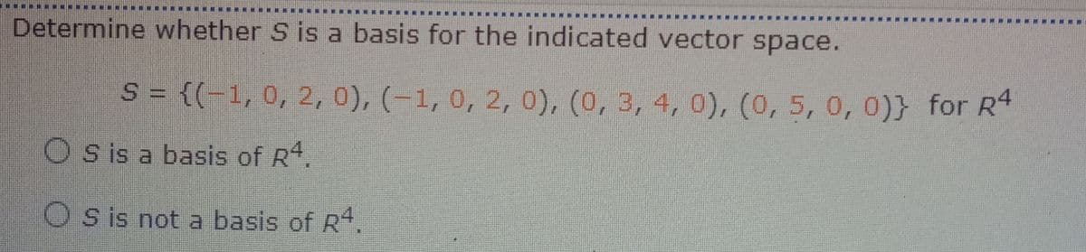 Determine whether S is a basis for the indicated vector space.
S = {(-1, 0, 2, 0), (-1,0, 2, 0), (0, 3, 4, 0), (0, 5, 0, 0)} for R4
Os is a basis of R*.
O s is not a basis of R,
