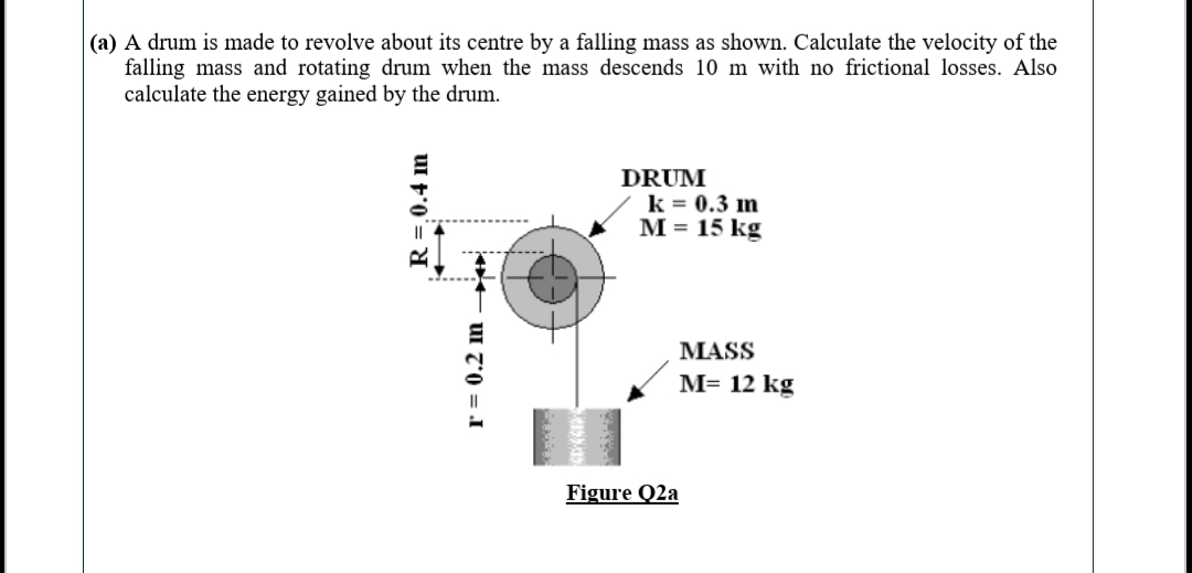 |(a) A drum is made to revolve about its centre by a falling mass as shown. Calculate the velocity of the
falling mass and rotating drum when the mass descends 10 m with no frictional losses. Also
calculate the energy gained by the drum.
DRUM
k = 0.3 im
M = 15 kg
MASS
M= 12 kg
Figure Q2a
R=,0.4 im
r = 0.2 m
