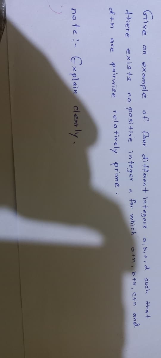 Give
an example
of four different integers a.bie,d such that
there
no positive integer
for which
a+nib+n, ctn and
exists
n.
od+n
pairwise rela tively prime .
are
no te :- Explain
clear ly.
