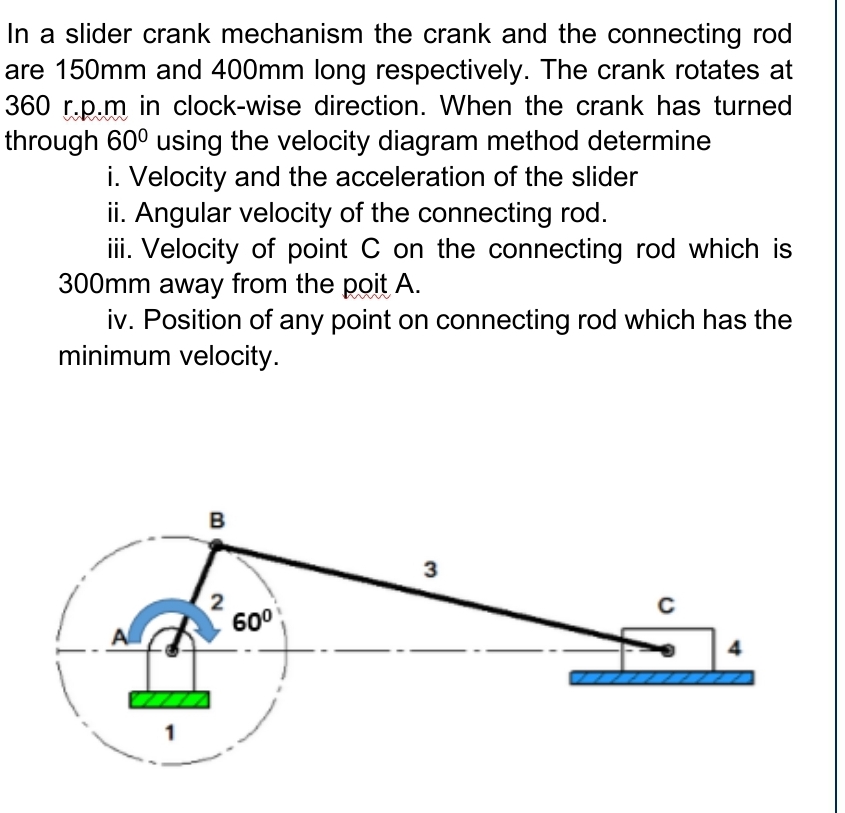 In a slider crank mechanism the crank and the connecting rod
are 150mm and 400mm long respectively. The crank rotates at
360 r.p.m in clock-wise direction. When the crank has turned
through 60° using the velocity diagram method determine
i. Velocity and the acceleration of the slider
ii. Angular velocity of the connecting rod.
iii. Velocity of point C on the connecting rod which is
300mm away from the poit A.
iv. Position of any point on connecting rod which has the
minimum velocity.
B
3
600
4
