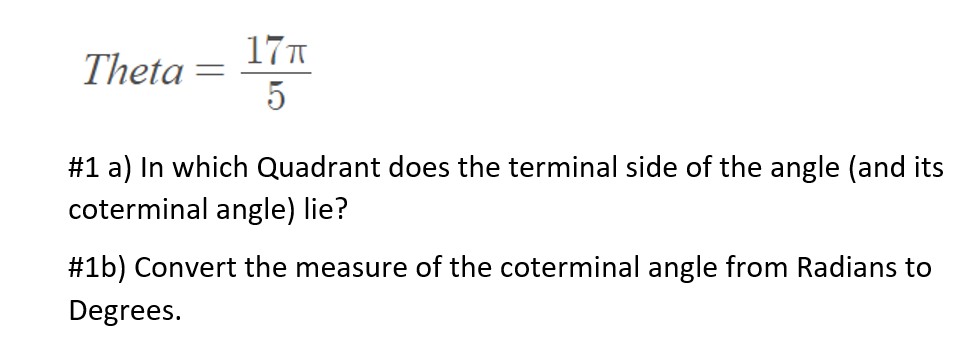 17T
Theta =
5
#1 a) In which Quadrant does the terminal side of the angle (and its
coterminal angle) lie?
#1b) Convert the measure of the coterminal angle from Radians to
Degrees.
