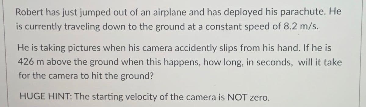 Robert has just jumped out of an airplane and has deployed his parachute. He
is currently traveling down to the ground at a constant speed of 8.2 m/s.
He is taking pictures when his camera accidently slips from his hand. If he is
426 m above the ground when this happens, how long, in seconds, will it take
for the camera to hit the ground?
HUGE HINT: The starting velocity of the camera is NOT zero.
