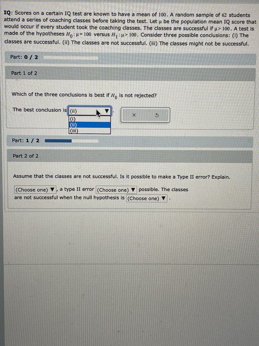 IQ: Scores on a certain IQ test are known to have a mean of 100. A random sample of 62 students
attend a series of coaching classes before taking the test. Let u be the population mean IQ score that
would occur if every student took the coaching classes. The classes are successful if u> 100. A test is
made of the hypotheses Ho:H=100 versus H, :u> 100. Consider three possible conclusions: (i) The
classes are successful. (ii) The classes are not successful. (iii) The classes might not be successful.
Part: 0/ 2
Part 1 of 2
Which of the three conclusions is best if Ho is not rejected?
The best conclusion is (ii)
|(i)
(i)
|(ii)
Part: 1/ 2
Part 2 of 2
Assume that the classes are not successful. Is it possible to make a Type II error? Explain.
a type II error (Choose one)
(Choose one) ▼
are not successful when the null hypothesis is (Choose one) ▼
possible. The classes
