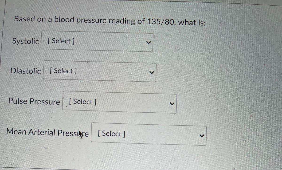 Based on a blood pressure reading of 135/80, what is:
Systolic [ Select]
Diastolic [ Select ]
Pulse Pressure [Select]
Mean Arterial Pressire [ Select ]
<>
<>
