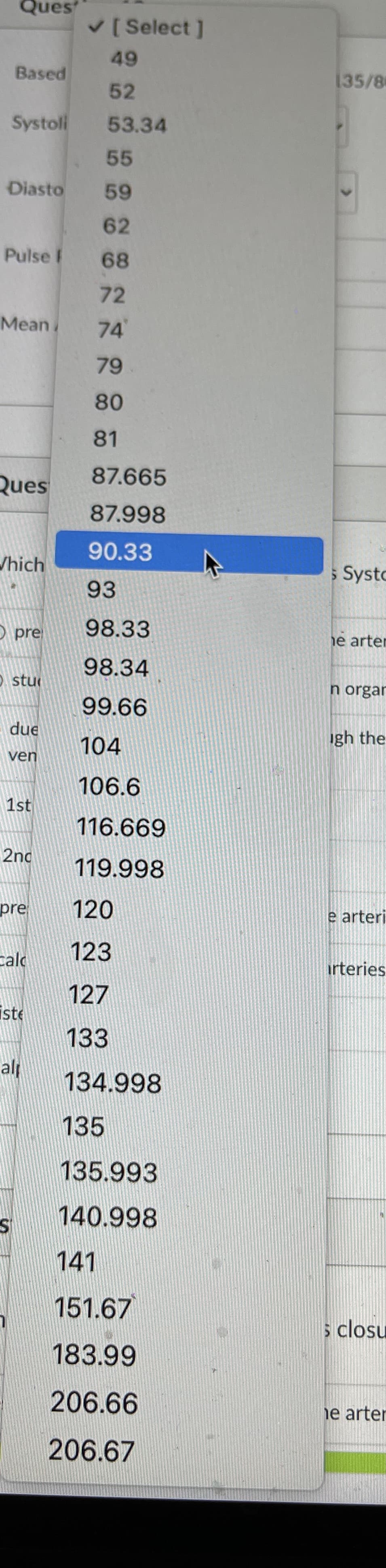 Ques
V[ Select ]
49
Based
135/8
52
Systoli
53.34
55
Diasto
59
62
Pulse F
68
72
Мean
74
79
80
81
87.665
Ques
87.998
90.33
/hich
s Systo
93
O pre
98.33
e arten
98.34
O stu
n orgar
99.66
due
104
gh the
ven
106.6
1st
116.669
2nd
119.998
pre
120
e arteri
123
calo
irteries
127
iste
133
al
134.998
135
135.993
140.998
141
151.67
s closu
183.99
206.66
ie arter
206.67
