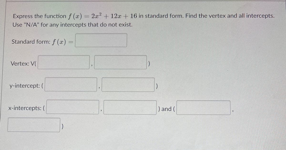 Express the function f (x) = 2x2 + 12x + 16 in standard form. Find the vertex and all intercepts.
Use "N/A" for any intercepts that do not exist.
Standard form: f (x) =
%3D
Vertex: V(
y-intercept: (
x-intercepts: (
) and (
