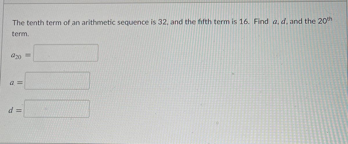 The tenth term of an arithmetic sequence is 32, and the fifth term is 16. Find a, d, and the 20th
term.
a20
%3D
a =
d =
