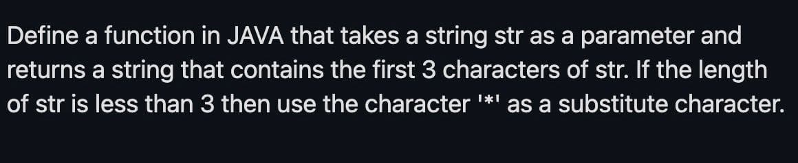 Define a function in JAVA that takes a string str as a parameter and
returns a string that contains the first 3 characters of str. If the length
of str is less than 3 then use the character '*'
as a substitute character.
