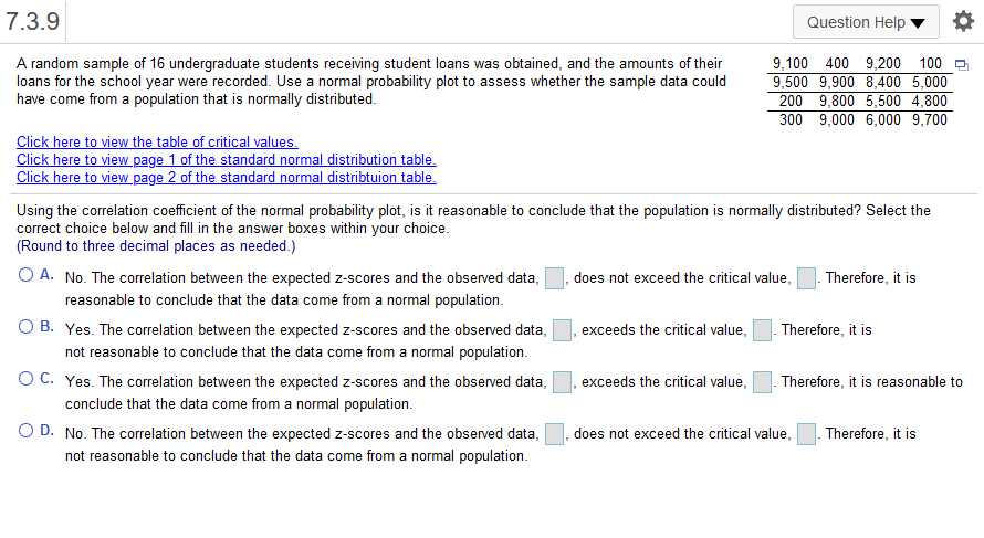 7.3.9
Question Help
A random sample of 16 undergraduate students receiving student loans was obtained, and the amounts of their
loans for the school year were recorded. Use a normal probability plot to assess whether the sample data could
have come from a population that is normally distributed.
9,100 400 9,200 100
9,500 9,900 8,400 5,000
200 9,800 5,500 4,800
300 9,000 6,000 9,700
Click here to view the table of critical values.
Click here to view page 1 of the standard normal distribution table.
Click here to view page 2 of the standard normal distribtuion table.
Using the correlation coefficient of the normal probability plot, is it reasonable to conclude that the population is normally distributed? Select the
correct choice below and fill in the answer boxes within your choice.
(Round to three decimal places as needed.)
O A. No. The correlation between the expected z-scores and the observed data,
does not exceed the critical value,
Therefore, it is
reasonable to conclude that the data come from a normal population.
O B. Yes. The correlation between the expected z-scores and the observed data,
exceeds the critical value,
Therefore, it is
not reasonable to conclude that the data come from a normal population.
OC. Yes. The correlation between the expected z-scores and the observed data,
conclude that the data come from a normal population.
exceeds the critical value,
Therefore, it is reasonable to
O D. No. The correlation between the expected z-scores and the observed data,
Therefore, it is
does not exceed the critical value,
not reasonable to conclude that the data come from a normal population.
