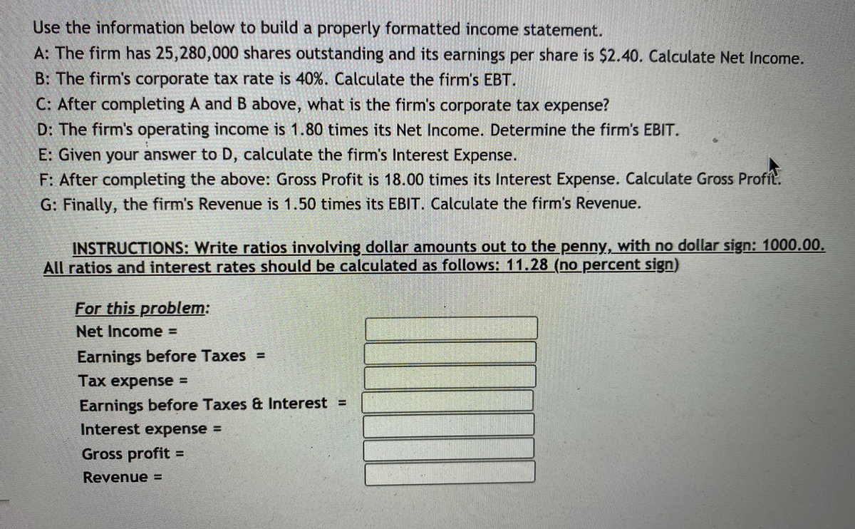 Use the information below to build a properly formatted income statement.
A: The firm has 25,280,000 shares outstanding and its earnings per share is $2.40. Calculate Net Income.
B: The firm's corporate tax rate is 40%. Calculate the firm's EBT.
C: After completing A and B above, what is the firm's corporate tax expense?
D: The firm's operating income is 1.80 times its Net Income. Determine the firm's EBIT.
E: Given your answer to D, calculate the firm's Interest Expense.
F: After completing the above: Gross Profit is 18.00 times its Interest Expense. Calculate Gross Profit.
G: Finally, the firm's Revenue is 1.50 times its EBIT. Calculate the firm's Revenue.
INSTRUCTIONS: Write ratios involving dollar amounts out to the penny, with no dollar sign: 1000.00.
All ratios and interest rates should be calculated as follows: 11.28 (no percent sign)
For this problem:
Net Income =
Earnings before Taxes =
Тах еxpens 3
Earnings before Taxes & Interest =
Interest expense =
Gross profit =
Revenue =
