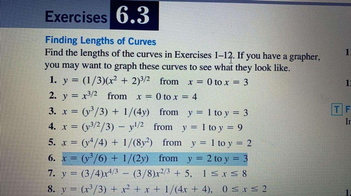 Exercises 6.3
Finding Lengths of Curves
Find the lengths of the curves in Exercises 1-12. If you have a grapher,
you may want to graph these curves to see what they look like.
1. y = (1/3)(x² + 2)3/2 from x = 0 to x = 3
2. y = x3/2 from
12
x =0 to x = 4
TF
3. x (y/3) + 1/(4y) from y = 1 to y = 3
(y/2/3) – y/2 from y = 1 to y = 9
5. x (y/4) + 1/(8y²) from y 1 to y = 2
6. x = (y/6) + 1/(2y) from y= 2 to y = 3
7. y = (3/4)x4/3 - (3/8)x2/3 +5, 1<xS 8
In
4. x =
%3D
8. y = (r'/3) + x² + x + 1/(4x + 4), 0 srs2
