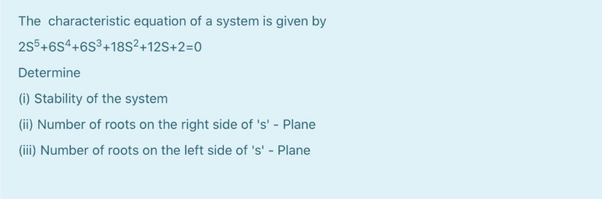 The characteristic equation of a system is given by
2s5+6S4+6S³+18S²+12S+2=0
Determine
(i) Stability of the system
(ii) Number of roots on the right side of 's' - Plane
(iii) Number of roots on the left side of 's' - Plane
