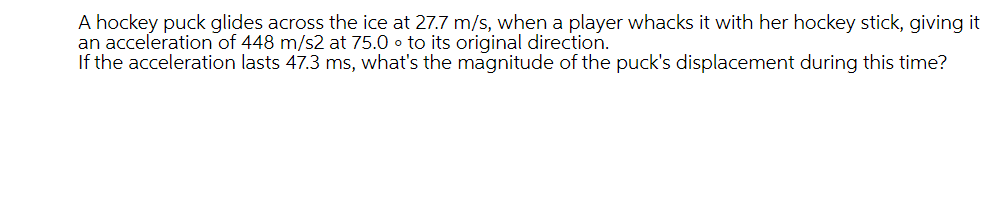 A hockey puck glides across the ice at 27.7 m/s, when a player whacks it with her hockey stick, giving it
an acceleration of 448 m/s2 at 75.0 o to its original direction.
If the acceleration lasts 47.3 ms, what's the magnitude of the puck's displacement during this time?
