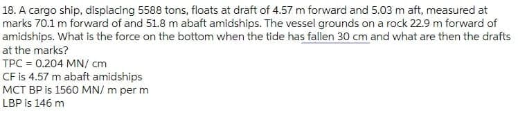 18. A cargo ship, displacing 5588 tons, floats at draft of 4.57 m forward and 5.03 m aft, measured at
marks 70.1 m forward of and 51.8 m abaft amidships. The vessel grounds on a rock 22.9 m forward of
amidships. What is the force on the bottom when the tide has fallen 30 cm and what are then the drafts
at the marks?
TPC = 0.204 MN/ cm
CF is 4.57 m abaft amidships
MCT BP is 1560 MN/ m per m
LBP is 146 m
