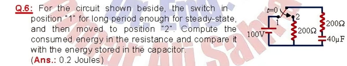 Q.6: For the circuit shown beside, the switch in
position "1" for long period enough for steady-state,
and then moved to position "2". Compute the
consumed energy in the resistance and compare it
with the energy stored in the capacitor.
(Ans.: 0.2 Joules)
F0
2002
2002
100V
-40μF
