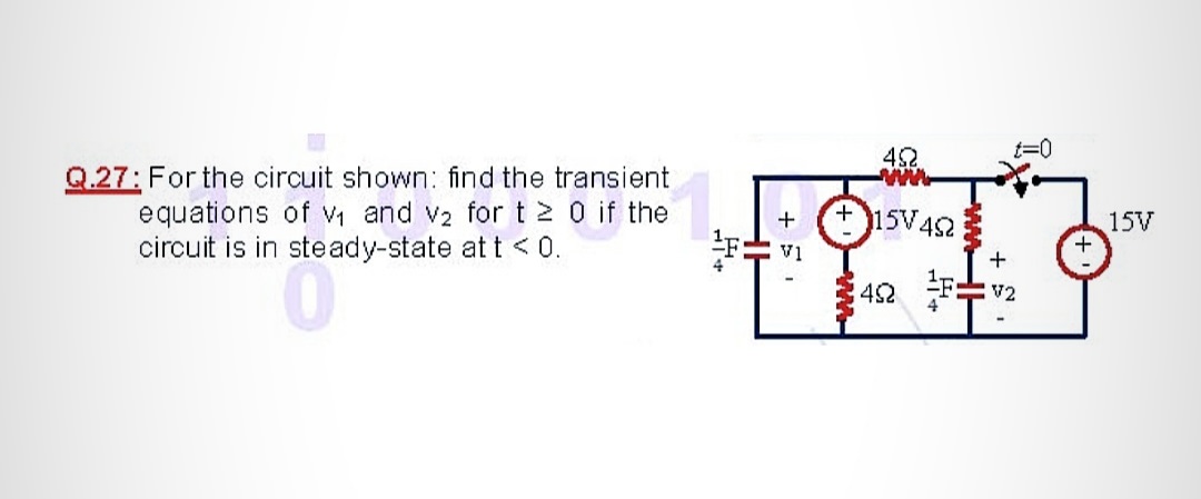 42
t=0
Q.27: For the circuit shown: find the transient
equations of Vi and v2 for t 2 0 if the
circuit is in steady-state at t <0.
15V.
V452
15V
42
V2
