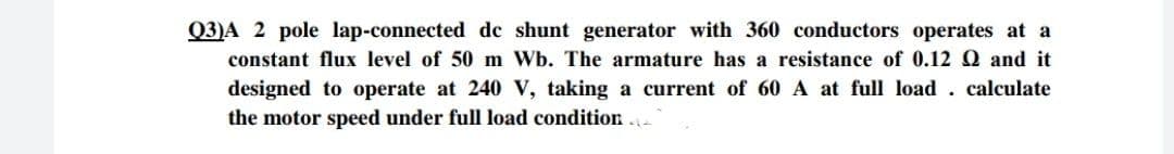 Q3)A 2 pole lap-connected de shunt generator with 360 conductors operates at a
constant flux level of 50 m Wb. The armature has a resistance of 0.12 Q and it
designed to operate at 240 V, taking a current of 60 A at full load . calculate
the motor speed under full load condition .
