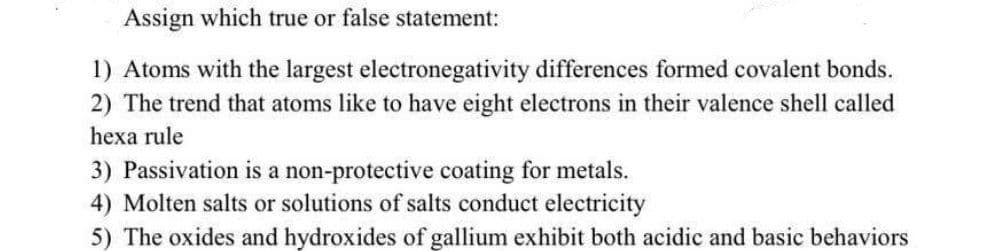 Assign which true or false statement:
1) Atoms with the largest electronegativity differences formed covalent bonds.
2) The trend that atoms like to have eight electrons in their valence shell called
hexa rule
3) Passivation is a non-protective coating for metals.
4) Molten salts or solutions of salts conduct electricity
5) The oxides and hydroxides of gallium exhibit both acidic and basic behaviors
