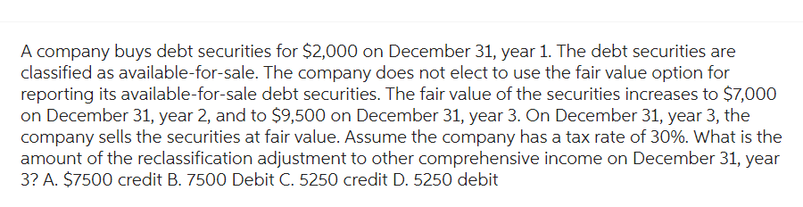 A company buys debt securities for $2,000 on December 31, year 1. The debt securities are
classified as available-for-sale. The company does not elect to use the fair value option for
reporting its available-for-sale debt securities. The fair value of the securities increases to $7,000
on December 31, year 2, and to $9,500 on December 31, year 3. On December 31, year 3, the
company sells the securities at fair value. Assume the company has a tax rate of 30%. What is the
amount of the reclassification adjustment to other comprehensive income on December 31, year
3? A. $7500 credit B. 7500 Debit C. 5250 credit D. 5250 debit