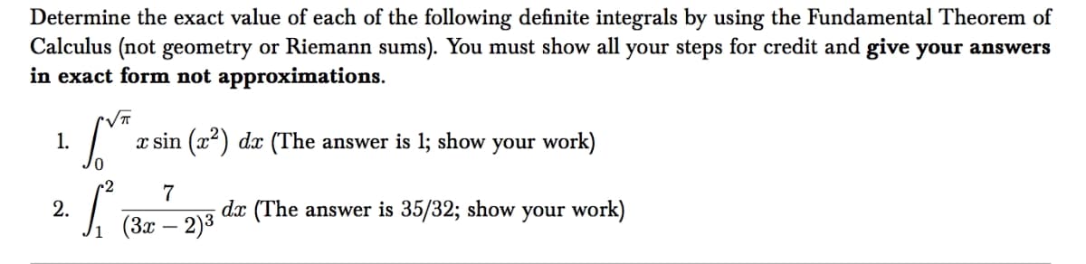 Determine the exact value of each of the following definite integrals by using the Fundamental Theorem of
Calculus (not geometry or Riemann sums). You must show all your steps for credit and give your answers
in exact form not approximations.
1.
x sin (x2) dx (The answer is 1; show your work)
7
dx (The answer is 35/32; show your work)
2.
(3x – 2)3
