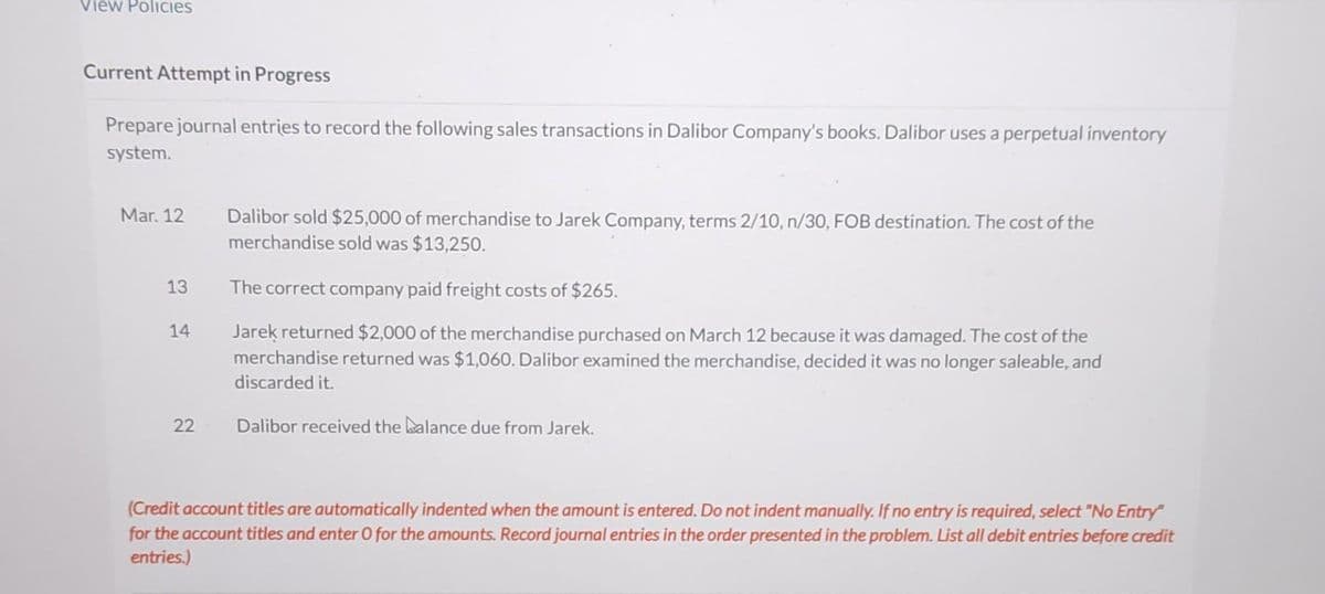 View Policies
Current Attempt in Progress
Prepare journal entries to record the following sales transactions in Dalibor Company's books. Dalibor uses a perpetual inventory
system.
Mar. 12
13
14
22
Dalibor sold $25,000 of merchandise to Jarek Company, terms 2/10, n/30, FOB destination. The cost of the
merchandise sold was $13,250.
The correct company paid freight costs of $265.
Jarek returned $2,000 of the merchandise purchased on March 12 because it was damaged. The cost of the
merchandise returned was $1,060. Dalibor examined the merchandise, decided it was no longer saleable, and
discarded it.
Dalibor received the balance due from Jarek.
(Credit account titles are automatically indented when the amount is entered. Do not indent manually. If no entry is required, select "No Entry"
for the account titles and enter O for the amounts. Record journal entries in the order presented in the problem. List all debit entries before credit
entries.)