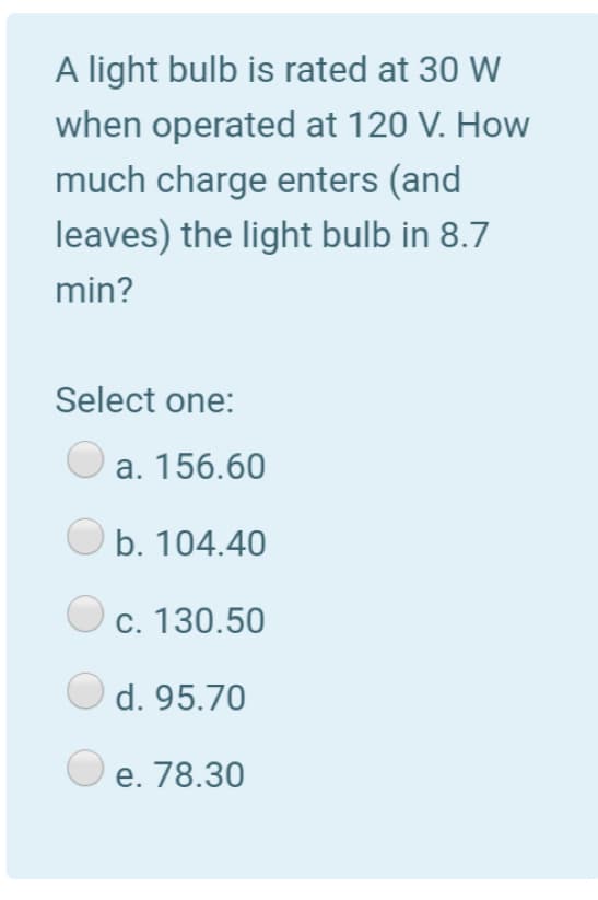 A light bulb is rated at 30 W
when operated at 120 V. How
much charge enters (and
leaves) the light bulb in 8.7
min?
Select one:
a. 156.60
O b. 104.40
c. 130.50
d. 95.70
e. 78.30
