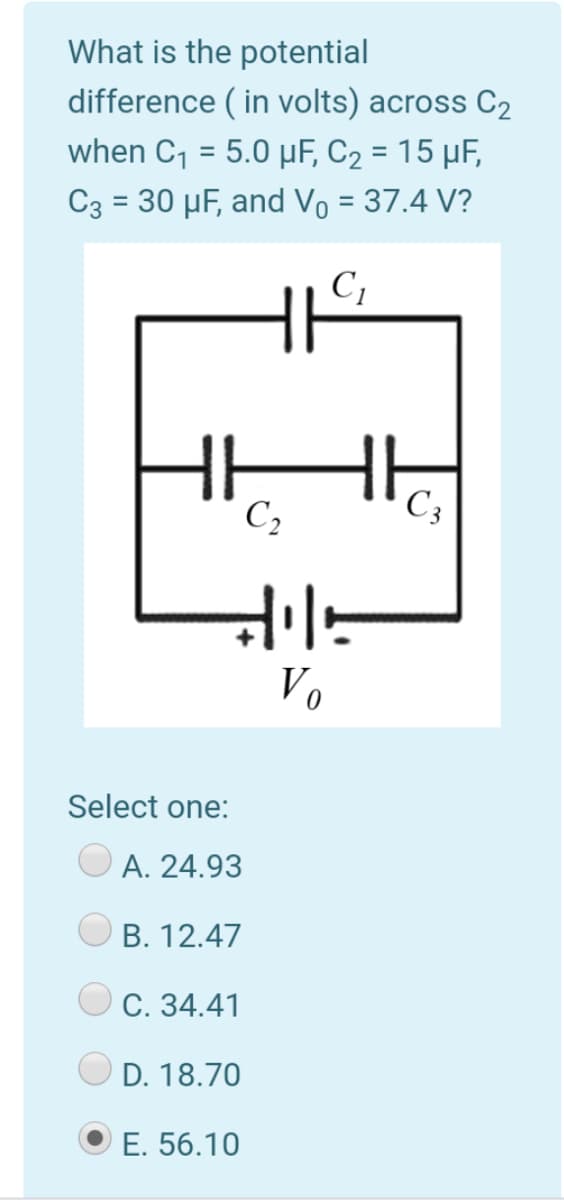 What is the potential
difference ( in volts) across C2
when C, = 5.0 µF, C2 = 15 µF,
C3 = 30 µF, and Vo = 37.4 V?
%3D
C,
C3
Vo
Select one:
A. 24.93
B. 12.47
Ос. 34.41
D. 18.70
E. 56.10
