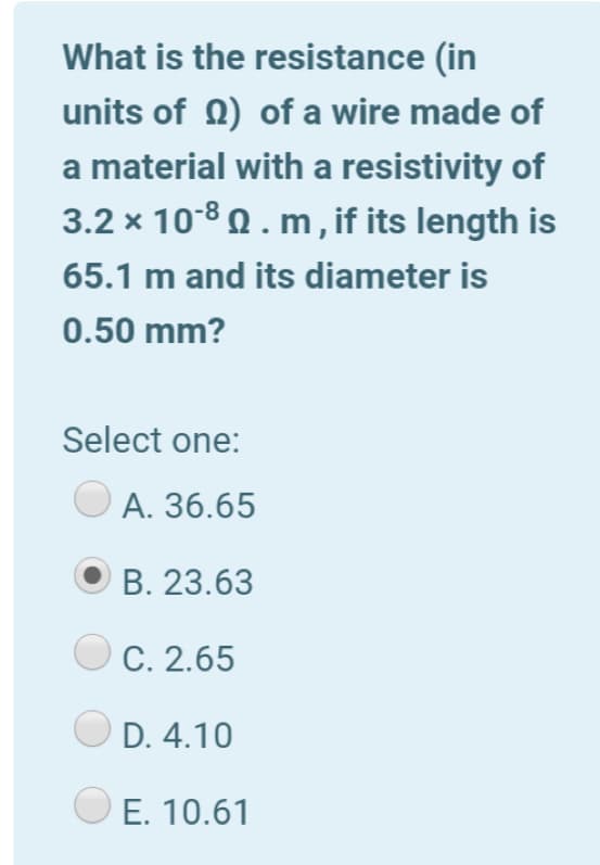 What is the resistance (in
units of 0) of a wire made of
a material with a resistivity of
3.2 x 108 Q. m , if its length is
65.1 m and its diameter is
0.50 mm?
Select one:
А. 36.65
В. 23.63
C. 2.65
D. 4.10
E. 10.61
