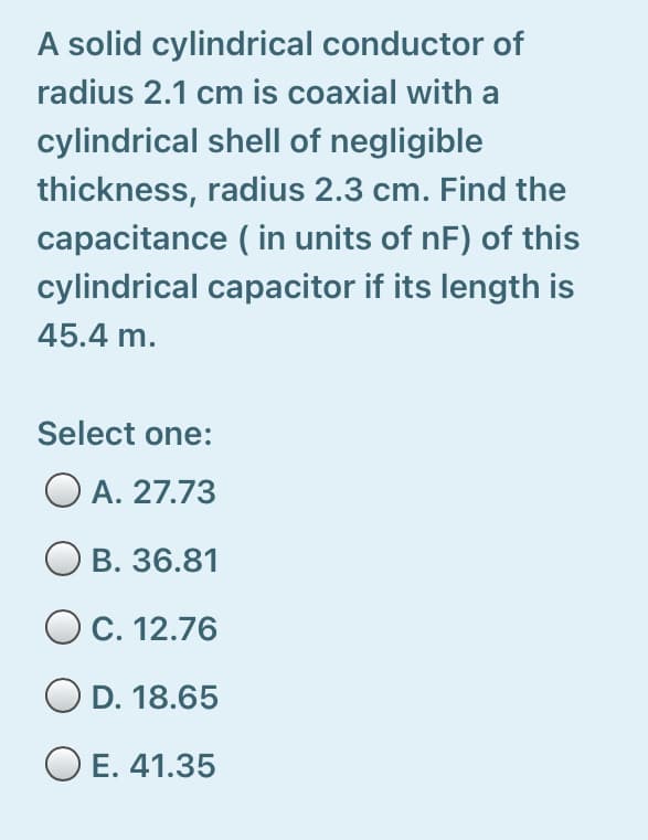 A solid cylindrical conductor of
radius 2.1 cm is coaxial with a
cylindrical shell of negligible
thickness, radius 2.3 cm. Find the
capacitance ( in units of nF) of this
cylindrical capacitor if its length is
45.4 m.
Select one:
O A. 27.73
O B. 36.81
O C. 12.76
O D. 18.65
O E. 41.35
