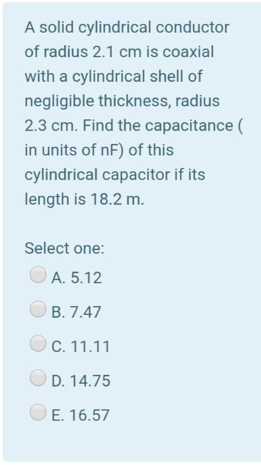 A solid cylindrical conductor
of radius 2.1 cm is coaxial
with a cylindrical shell of
negligible thickness, radius
2.3 cm. Find the capacitance (
in units of nF) of this
cylindrical capacitor if its
length is 18.2 m.
Select one:
A. 5.12
O B. 7.47
OC. 11.11
O D. 14.75
E. 16.57
