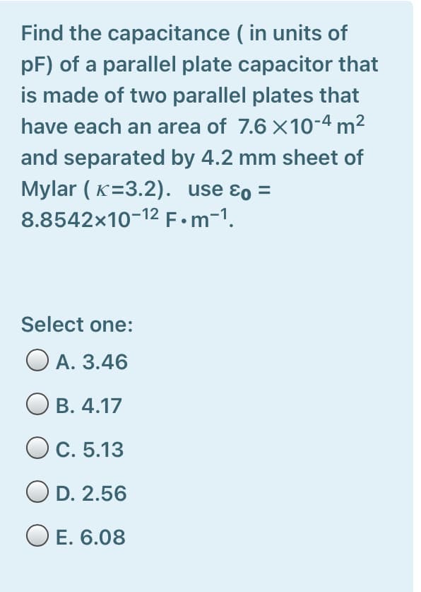 Find the capacitance ( in units of
pF) of a parallel plate capacitor that
is made of two parallel plates that
have each an area of 7.6 X10-4 m²
and separated by 4.2 mm sheet of
Mylar ( K=3.2). use ɛo =
8.8542x10-12 F•m-1.
Select one:
O A. 3.46
В. 4.17
OC. 5.13
O D. 2.56
E. 6.08
