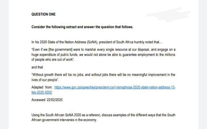QUESTION ONE
Consider the following extract and answer the question that follows.
In his 2020 State of the Nation Address (SONA), president of South Africa humbly noted that.
"Even if we (the government) were to marshal every single resource at our disposal, and engage on a
huge expenditure of public funds, we would not alone be able to guarantee employment to the millons
of people who are out of wark".
and that
"Without growth there will be no jobs, and without jobs there will be no meaningful improvement in the
lives of our people".
Adapted from: https://www.gov.za/speeches/president-cynl-ramaphosa-2020-state-nation-address-13-
feb-2020-0000
Accessed: 22/02/2020
Using the South African SONA 2020 as a referenc, discuss examples of the different ways that the South
African government intervenes in the economy.
