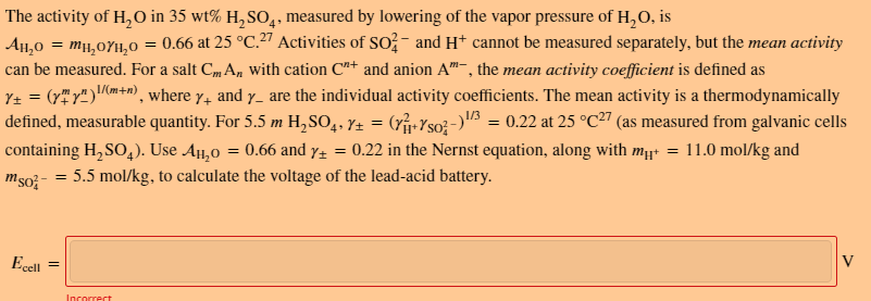 The activity of H,O in 35 wt% H,SO,, measured by lowering of the vapor pressure of H,0, is
4
= 0.66 at 25 °C.27 Activities of SO?- and H* cannot be measured separately, but the mean activity
AlH,0 = mµ,0YH,0
can be measured. For a salt Cm A, with cation C"+ and anion A"-, the mean activity coefficient is defined as
Y± = (r" r")m+n), where y, and y_ are the individual activity coefficients. The mean activity is a thermodynamically
defined, measurable quantity. For 5.5 m H,SO,, Y± = (rj-Yso?-)3 = 0.22 at 25 °C27 (as measured from galvanic cells
0.22 in the Nernst equation, along with mµ = 11.0 mol/kg and
containing H, SO,). Use A,0 = 0.66 and y±
= 5.5 mol/kg, to calculate the voltage of the lead-acid battery.
%3|
mso?-
Ecell
V
Incorrect
