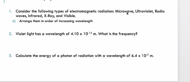 1. Consider the following types of electromagnetic radiation: Microwave, Ultraviolet, Radio
waves, Infrared, X-Ray, and Visible.
a) Arrange them in order of increasing wavelength
2. Violet light has a wavelength of 4.10 x 10-12 m. What is the frequency?
3. Calculate the energy of a photon of radiation with a wavelength of 6.4 x 107 m.
