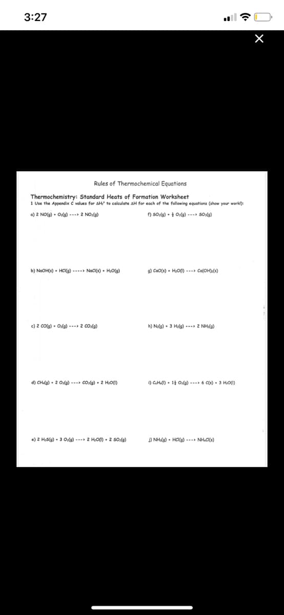 3:27
Rules of Thermochemical Equations
Thermochemistry: Standard Heats of Formation Worksheet
1 Use the Appendix C values for AH to calculate AH for each of the following equations (show your workl):
a) 2 NO(g) • Olg) --- 2 NO:(9)
f) SO:(g) • + Ozlg) ---> SO(g)
b) NaOH(s) • HCI9) ----> NacI(s) + H:O(g)
9) CaO(s) • HO0) --- Ca(OH).(s)
c) 2 Co(g) • Odg) --- 2 co(o)
h) Na(g) • 3 Hilg) --- 2 NHg)
d) CH(g) • 2 Olg) --- co:(g) • 2 H:O0)
) CGHL0) • 11 O:g) --- 6 C(s) • 3 HO0)
e) 2 HeS(g) • 3 O:(g) --- 2 HO0) • 2 So:(g)
) NHI(g) • HCI(g) --- NH.CI(s)
